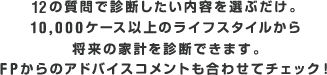 12の質問で診断したい内容を選ぶだけ。10,000ケース以上のライフスタイルから将来の家計を診断できます。FPからのアドバイスコメントも合わせてチェック！